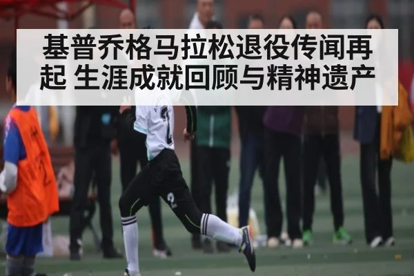 基普乔格马拉松退役传闻再起 生涯成就回顾与精神遗产
